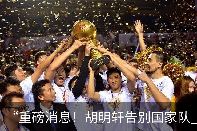 “重磅消息！胡明轩告别国家队 新MVP正式入驻中国男篮”