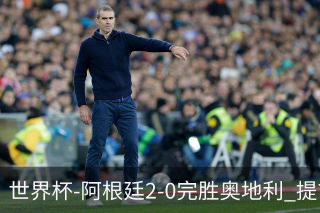 世界杯-阿根廷2-0完胜奥地利 提前一轮小组出线