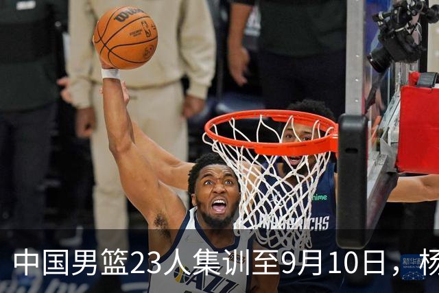 中国男篮23人集训至9月10日，杨瀚森等3海外球员将归队，安排6场热身赛验成果