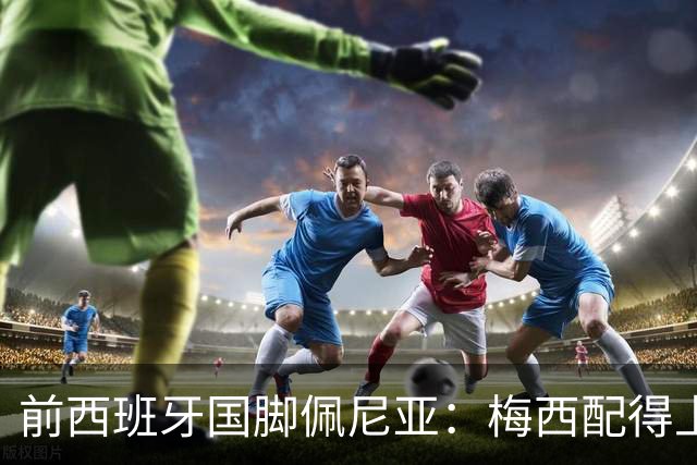 前西班牙国脚佩尼亚：梅西配得上金球奖，他的表现高于其他人