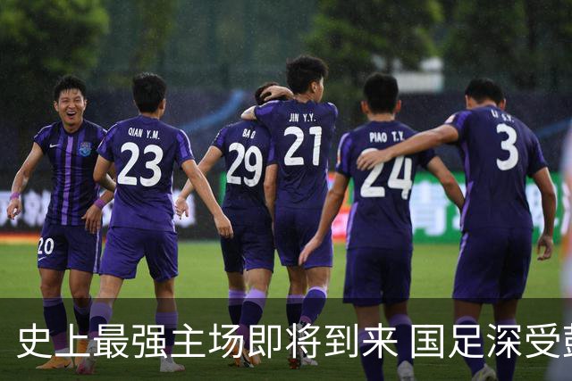 史上最强主场即将到来 国足深受鼓舞：一定要争气