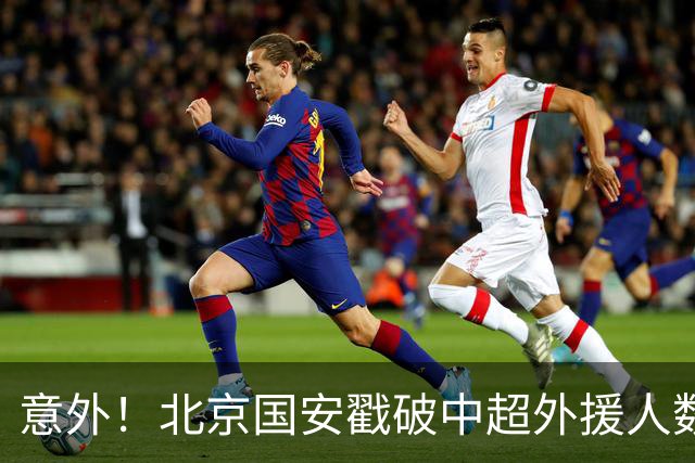 意外！北京国安戳破中超外援人数天花板：全队8外援+1非血缘归化