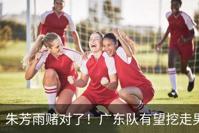 朱芳雨赌对了！广东队有望挖走男篮顶级锋线，曾被杜锋点名要人！