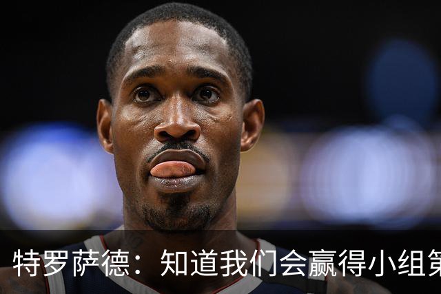 特罗萨德：知道我们会赢得小组第一，每个人都想在世界杯证明自己