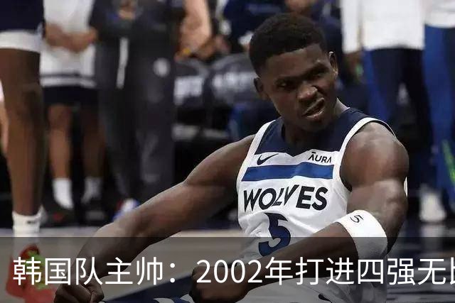 韩国队主帅：2002年打进四强无比自豪 为国家团结提供了契机