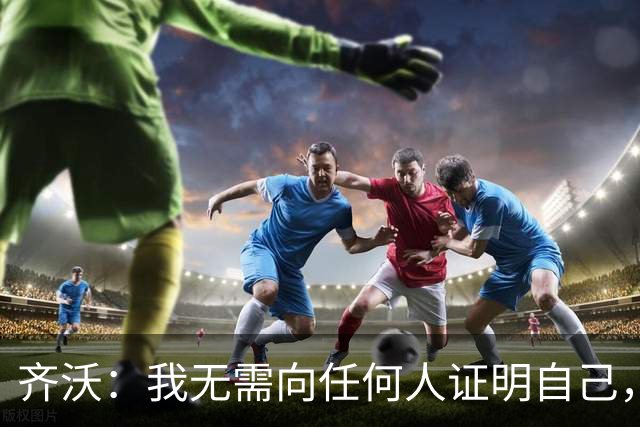 齐沃：我无需向任何人证明自己，新赛季国米将多线冲冠