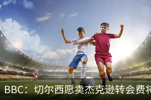 BBC：切尔西愿卖杰克逊转会费将超5000万镑，维拉等队有意