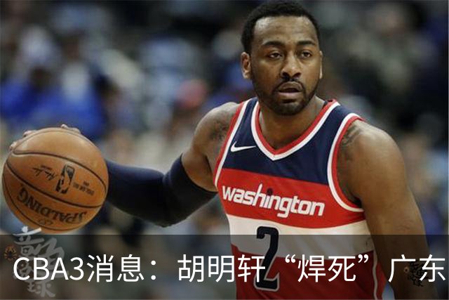 CBA3消息：胡明轩“焊死”广东！徐昕回购权曝光，铁教头即将到岗